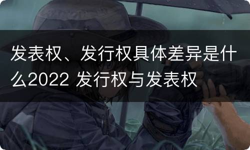 发表权、发行权具体差异是什么2022 发行权与发表权