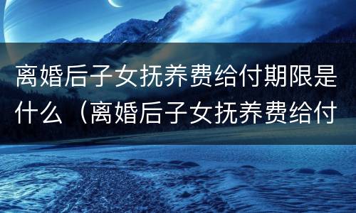 离婚后子女抚养费给付期限是什么(离婚后子女抚养费给付期限是什么规定)