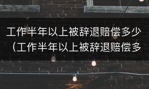 工作半年以上被辞退赔偿多少（工作半年以上被辞退赔偿多少钱）