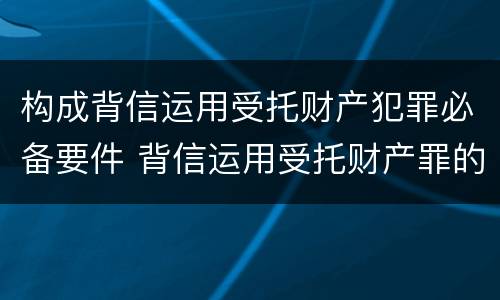 构成背信运用受托财产犯罪必备要件 背信运用受托财产罪的犯罪主体