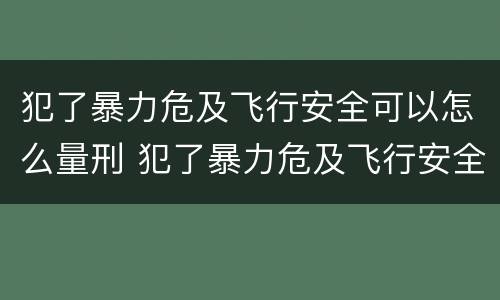 犯了暴力危及飞行安全可以怎么量刑 犯了暴力危及飞行安全可以怎么量刑呢