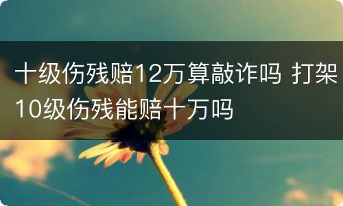 十级伤残赔12万算敲诈吗 打架10级伤残能赔十万吗