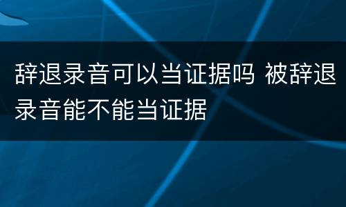 辞退录音可以当证据吗 被辞退录音能不能当证据