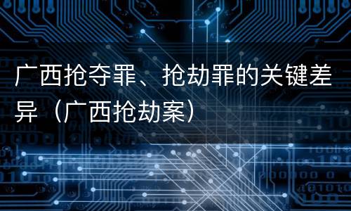 广西抢夺罪、抢劫罪的关键差异（广西抢劫案）