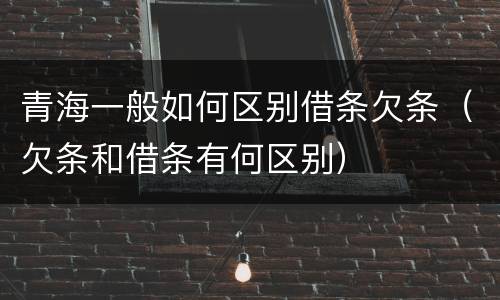 青海一般如何区别借条欠条（欠条和借条有何区别）