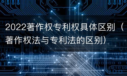 2022著作权专利权具体区别（著作权法与专利法的区别）