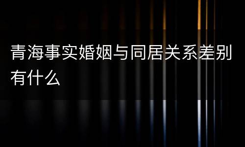 青海事实婚姻与同居关系差别有什么