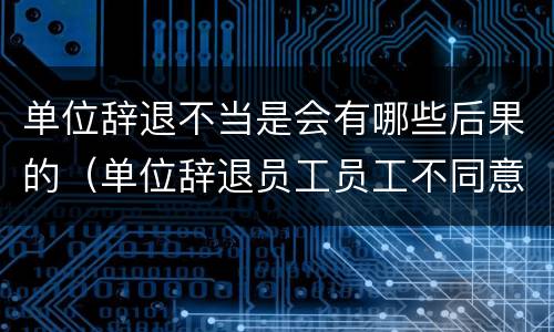单位辞退不当是会有哪些后果的（单位辞退员工员工不同意怎么办）