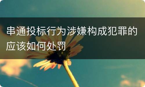 串通投标行为涉嫌构成犯罪的应该如何处罚