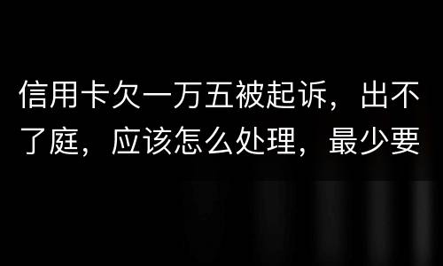 信用卡欠一万五被起诉,出不了庭,应该怎么处理,最少要还多少