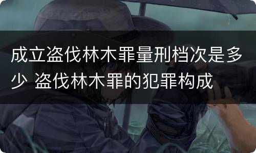 成立盗伐林木罪量刑档次是多少 盗伐林木罪的犯罪构成