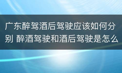 广东醉驾酒后驾驶应该如何分别 醉酒驾驶和酒后驾驶是怎么区分的