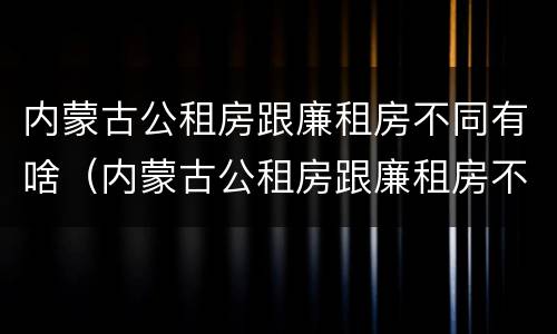 内蒙古公租房跟廉租房不同有啥（内蒙古公租房跟廉租房不同有啥影响）