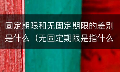 固定期限和无固定期限的差别是什么（无固定期限是指什么）