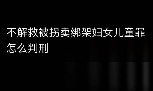不解救被拐卖绑架妇女儿童罪怎么判刑
