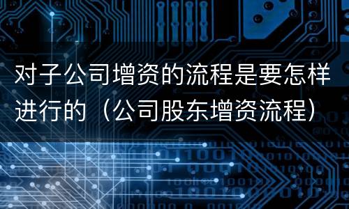 对子公司增资的流程是要怎样进行的（公司股东增资流程）