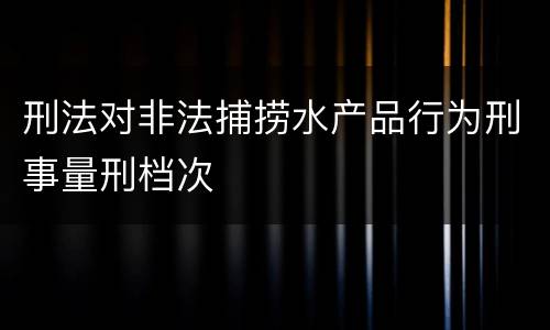 刑法对非法捕捞水产品行为刑事量刑档次