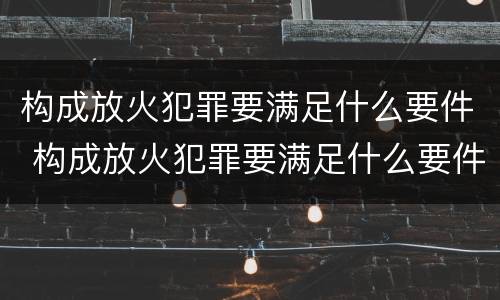 构成放火犯罪要满足什么要件 构成放火犯罪要满足什么要件呢