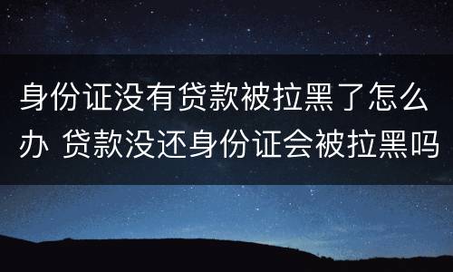 身份证没有贷款被拉黑了怎么办 贷款没还身份证会被拉黑吗