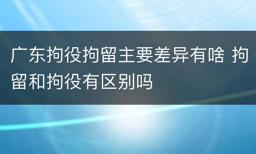 广东拘役拘留主要差异有啥 拘留和拘役有区别吗