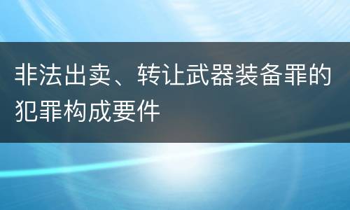 非法出卖、转让武器装备罪的犯罪构成要件