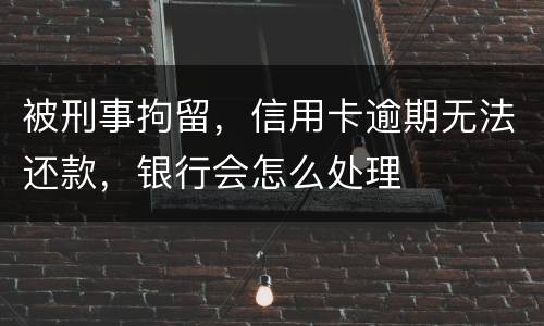 被刑事拘留，信用卡逾期无法还款，银行会怎么处理