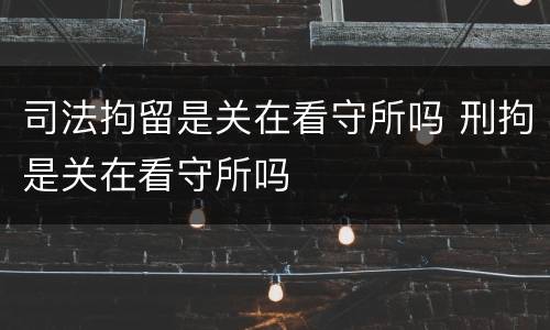 司法拘留是关在看守所吗 刑拘是关在看守所吗