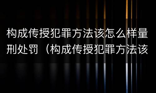 构成传授犯罪方法该怎么样量刑处罚（构成传授犯罪方法该怎么样量刑处罚）