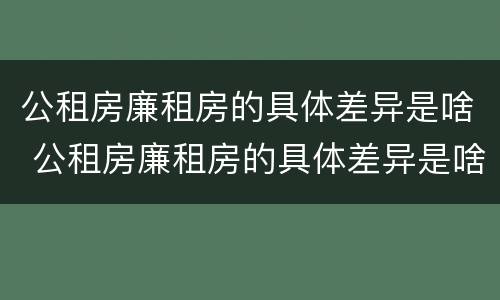 公租房廉租房的具体差异是啥 公租房廉租房的具体差异是啥啊