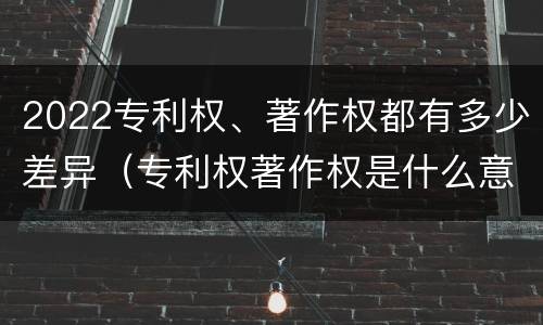 2022专利权、著作权都有多少差异（专利权著作权是什么意思）