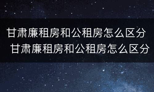 甘肃廉租房和公租房怎么区分 甘肃廉租房和公租房怎么区分的