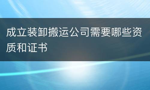 成立装卸搬运公司需要哪些资质和证书