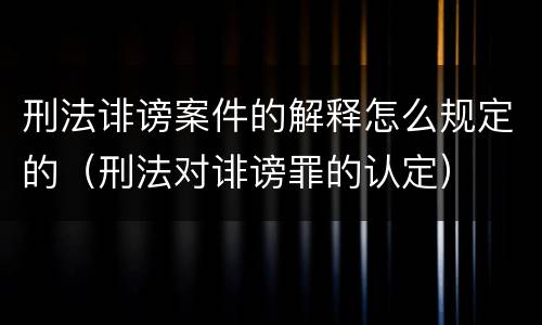 刑法诽谤案件的解释怎么规定的（刑法对诽谤罪的认定）