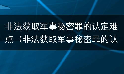 非法获取军事秘密罪的认定难点（非法获取军事秘密罪的认定难点是什么）