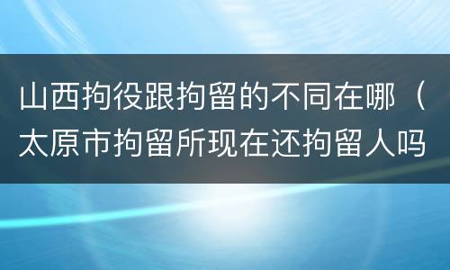 山西拘役跟拘留的不同在哪（太原市拘留所现在还拘留人吗）