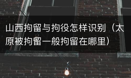山西拘留与拘役怎样识别（太原被拘留一般拘留在哪里）