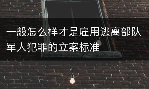 一般怎么样才是雇用逃离部队军人犯罪的立案标准
