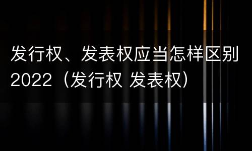 发行权、发表权应当怎样区别2022（发行权 发表权）