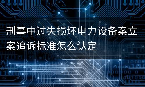 刑事中过失损坏电力设备案立案追诉标准怎么认定