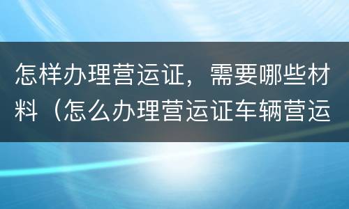怎样办理营运证，需要哪些材料（怎么办理营运证车辆营运证）