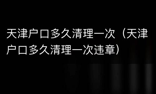 天津户口多久清理一次（天津户口多久清理一次违章）