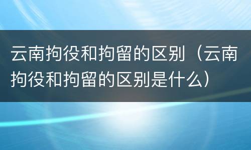 云南拘役和拘留的区别（云南拘役和拘留的区别是什么）