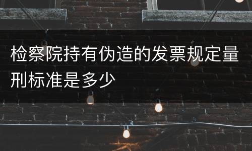 检察院持有伪造的发票规定量刑标准是多少