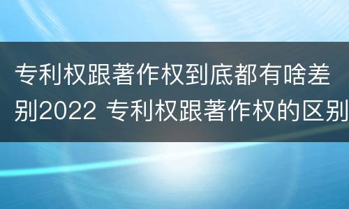 专利权跟著作权到底都有啥差别2022 专利权跟著作权的区别