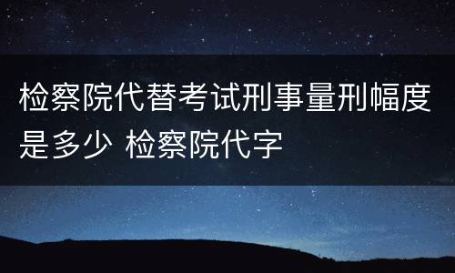 检察院代替考试刑事量刑幅度是多少 检察院代字