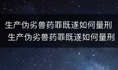 生产伪劣兽药罪既遂如何量刑 生产伪劣兽药罪既遂如何量刑标准