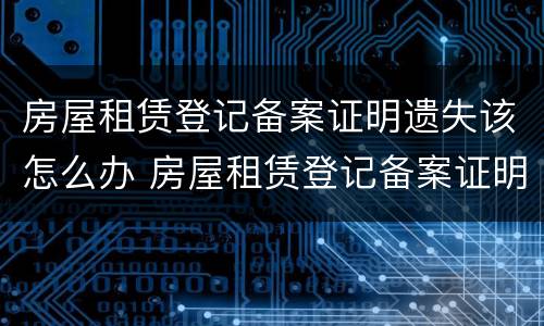 房屋租赁登记备案证明遗失该怎么办 房屋租赁登记备案证明丢了怎么办