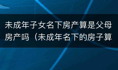 未成年子女名下房产算是父母房产吗（未成年名下的房子算不算父母的房产?）