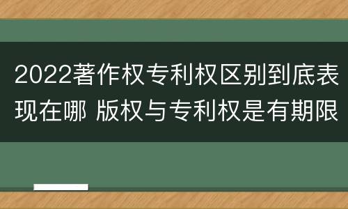2022著作权专利权区别到底表现在哪 版权与专利权是有期限的