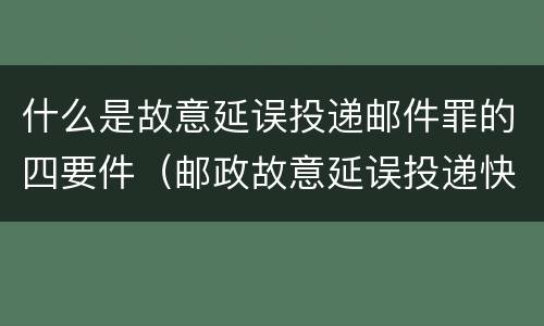 什么是故意延误投递邮件罪的四要件（邮政故意延误投递快递）